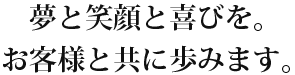 夢と笑顔と喜びを。お客様と共に歩みます。